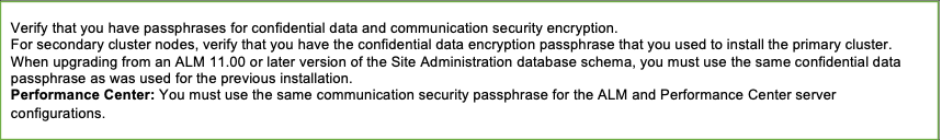 Verify that you have passphrases for confidential data and communication security encryption.
For secondary cluster nodes, verify that you have the confidential data encryption passphrase that you used to install the primary cluster
When upgrading from an ALM 11.00 or later version of the Site Administration database schema, you must use the same confidential data passphrase as was used for the previous installation.
Performance Center: You must use the same communication security passphrase for the ALM and Performance Center server configurations.
